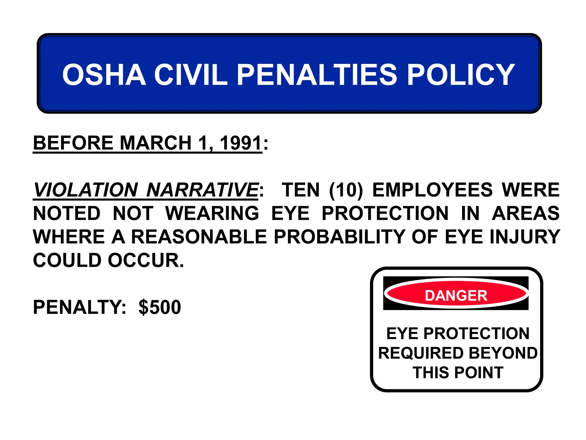 OSHA CIVIL PENALTIES POLICY
BEFORE MARCH 1, 1991:
VIOLATION NARRATIVE: TEN (10) EMPLOYEES WERE
NOTED NOT WEARING EYE PROTECTION IN AREAS
WHERE A REASONABLE PROBABILITY OF EYE INJURY
COULD OCCUR.
PENALTY: $500
DANGER
EYE PROTECTION
REQUIRED BEYOND
THIS POINT
 
