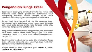 Pengenalan Fungsi Excel
Secara garis besar yang dimaksud formula atau rumus pada
microsoft excel adalah persamaan matematika untuk
menghitung nilai-nilai tertentu dengan tujuan untuk
mendapatkan hasil yang diharapkan pada microsoft excel.
Rumus Excel (Excel Formula) ini bisa kita gunakan dalam
perhitungan yang sederhana hingga yang super kompleks,
baik untuk data berupa angka, teks, tanggal, waktu, atau
kombinasi dari jenis data-data tersebut.
Yang perlu dicatat bahwa cara menggunakan rumus microsoft
excel selalu diawali tanda sama dengan (=). Jadi dalam
menuliskan rumus pada excel harus didahului dengan sama
dengan (=).
Selain itu dalam sebuah rumus excel bisa melibatkan fungsi
excel, referensi, konstanta dan umumnya juga melibatkan
operator dasar pada microsoft excel.
Adapun beberapa jenis fungsi Excel yaitu COUNT, IF, SUMIF,
COUNTIF, VLOOKUP, PIVOT.
 