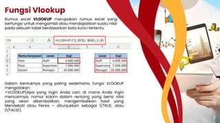 Fungsi Vlookup
Rumus excel VLOOKUP merupakan rumus excel yang
berfungsi untuk mengambil atau mendapatkan suatu nilai
pada sebuah tabel berdasarkan kata kunci tertentu.
Dalam bentuknya yang paling sederhana, fungsi VLOOKUP
mengatakan:
=VLOOKUP(Apa yang ingin Anda cari; di mana Anda ingin
mencarinya; nomor kolom dalam rentang yang berisi nilai
yang akan dikembalikan; mengembalikan hasil yang
Mendekati atau Persis – ditunjukkan sebagai 1/TRUE; atau
0/FALSE).
 