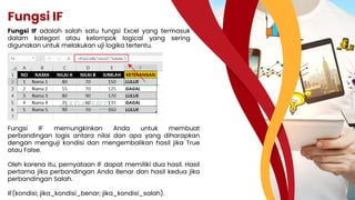 Fungsi IF
Fungsi IF adalah salah satu fungsi Excel yang termasuk
dalam kategori atau kelompok logical yang sering
digunakan untuk melakukan uji logika tertentu.
Fungsi IF memungkinkan Anda untuk membuat
perbandingan logis antara nilai dan apa yang diharapkan
dengan menguji kondisi dan mengembalikan hasil jika True
atau False.
Oleh karena itu, pernyataan IF dapat memiliki dua hasil. Hasil
pertama jika perbandingan Anda Benar dan hasil kedua jika
perbandingan Salah.
IF(kondisi; jika_kondisi_benar; jika_kondisi_salah).
 