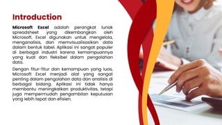 Introduction
Microsoft Excel adalah perangkat lunak
spreadsheet yang dikembangkan oleh
Microsoft. Excel digunakan untuk mengelola,
menganalisis, dan memvisualisasikan data
dalam bentuk tabel. Aplikasi ini sangat populer
di berbagai industri karena kemampuannya
yang kuat dan fleksibel dalam pengolahan
data.
Dengan fitur-fitur dan kemampuan yang luas,
Microsoft Excel menjadi alat yang sangat
penting dalam pengolahan data dan analisis di
berbagai bidang. Aplikasi ini tidak hanya
membantu meningkatkan produktivitas, tetapi
juga mempermudah pengambilan keputusan
yang lebih tepat dan efisien.
 