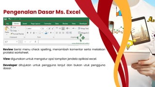 Pengenalan Dasar Ms. Excel
Review berisi menu check spelling, menambah komentar serta melakkan
proteksi worksheet.
View digunakan untuk mengatur opsi tampilan jendela aplikasi excel.
Developer ditujukan untuk pengguna lanjut dan bukan utuk pengguna
dasar.
 