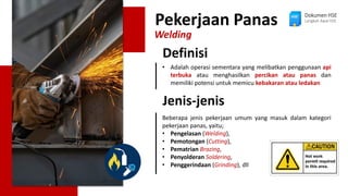 Pekerjaan Panas
Welding
• Adalah operasi sementara yang melibatkan penggunaan api
terbuka atau menghasilkan percikan atau panas dan
memiliki potensi untuk memicu kebakaran atau ledakan
Definisi
Beberapa jenis pekerjaan umum yang masuk dalam kategori
pekerjaan panas, yaitu;
• Pengelasan (Welding),
• Pemotongan (Cutting),
• Pematrian Brazing,
• Penyolderan Soldering,
• Penggerindaan (Grinding), dll
Jenis-jenis
Dokumen HSE
Langkah Awal HSE
 