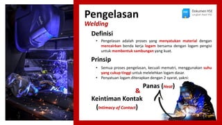 Pengelasan
Welding
• Pengelasan adalah proses yang menyatukan material dengan
mencairkan benda kerja logam bersama dengan logam pengisi
untuk membentuk sambungan yang kuat.
Definisi
Dokumen HSE
Langkah Awal HSE
• Semua proses pengelasan, kecuali mematri, menggunakan suhu
yang cukup tinggi untuk melelehkan logam dasar.
• Penyatuan logam diterapkan dengan 2 syarat, yakni:
Prinsip
Panas (Heat)
Keintiman Kontak
(Intimacy of Contact)
&
 