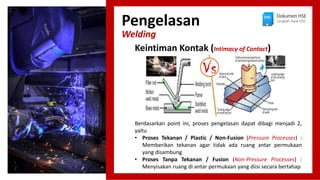 Pengelasan
Welding
Dokumen HSE
Langkah Awal HSE
Berdasarkan point ini, proses pengelasan dapat dibagi menjadi 2,
yaitu
• Proses Tekanan / Plastic / Non-Fusion (Pressure Processes) :
Memberikan tekanan agar tidak ada ruang antar permukaan
yang disambung
• Proses Tanpa Tekanan / Fusion (Non-Pressure Processes) :
Menyisakan ruang di antar permukaan yang diisi secara bertahap
Keintiman Kontak (Intimacy of Contact)
 