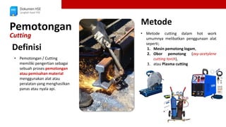 Pemotongan
Cutting
Dokumen HSE
Langkah Awal HSE
• Pemotongan / Cutting
memiliki pengertian sebagai
sebuah proses pemotongan
atau pemisahan material
menggunakan alat atau
peralatan yang menghasilkan
panas atau nyala api.
• Metode cutting dalam hot work
umumnya melibatkan penggunaan alat
seperti;
1. Mesin pemotong logam,
2. Obor pemotong (oxy-acetylene
cutting torch),
3. atau Plasma cutting
Definisi
Metode
 