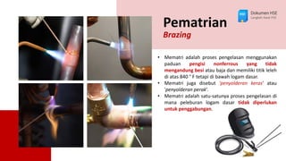 Pematrian
Brazing
• Mematri adalah proses pengelasan menggunakan
paduan pengisi nonferrous yang tidak
mengandung besi atau baja dan memiliki titik leleh
di atas 840 ° F tetapi di bawah logam dasar.
• Mematri juga disebut 'penyolderan keras' atau
'penyolderan perak’.
• Mematri adalah satu-satunya proses pengelasan di
mana peleburan logam dasar tidak diperlukan
untuk penggabungan.
Dokumen HSE
Langkah Awal HSE
 
