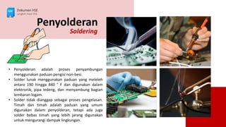 Penyolderan
Soldering
• Penyolderan adalah proses penyambungan
menggunakan paduan pengisi non-besi.
• Solder lunak menggunakan paduan yang meleleh
antara 190 hingga 840 ° F dan digunakan dalam
elektronik, pipa ledeng, dan menyambung bagian
lembaran logam.
• Solder tidak dianggap sebagai proses pengelasan.
Timah dan timah adalah paduan yang umum
digunakan dalam penyolderan, tetapi ada juga
solder bebas timah yang lebih jarang digunakan
untuk mengurangi dampak lingkungan.
Dokumen HSE
Langkah Awal HSE
 