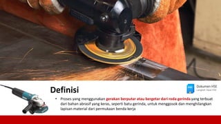 • Proses yang menggunakan gerakan berputar atau bergetar dari roda gerinda yang terbuat
dari bahan abrasif yang keras, seperti batu gerinda, untuk menggosok dan menghilangkan
lapisan material dari permukaan benda kerja
Definisi
Dokumen HSE
Langkah Awal HSE
 