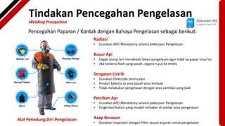 Dokumen HSE
Langkah Awal HSE
Tindakan Pencegahan Pengelasan
Welding Precaution
Pencegahan Paparan / Kontak dengan Bahaya Pengelasan sebagai berikut:
Alat Pelindung Diri Pengelasan
Radiasi
• Gunakan APD Mandatory selama pekerjaan Pengelasan
Busur Api
• Cegah orang lain mendekati lokasi pengelasan agar tidak terpapar sinar las
• Jika terkena flash yang parah, segera rujuk ke medis
Sengatan Listrik
• Gunakan Elektroda berinsulasi
• Hindari bekerja di area basah atau lembab
• Tidak melakukan pengelasan dengan area ventilasi yang baik
Percikan Api
• Gunakan APD Mandatory selama pekerjaan Pengelasan
• Singkirkan bahan yang mudah terbakar di sekitar area pengelasan
Asap Beracun
• Gunakan respirator dengan filter sesuai anjuran untuk pengelasan
 