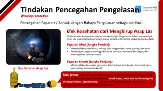 Dokumen HSE
Langkah Awal HSE
Pencegahan Paparan / Kontak dengan Bahaya Pengelasan sebagai berikut:
Gas Beracun Asap Las
Efek Kesehatan dari Menghirup Asap Las
Efek kesehatan dari paparan asap las bisa agak ringan hingga serius dalam jangka pendek,
tetapi jika tukang las terpapar dalam jangka panjang, efeknya bisa sangat serius atau fatal.
Paparan Akut (Jangka Pendek)
• Menyebabkan iritasi mata, hidung, dan tenggorokan, asma, pusing, dan mual.
• Pertolongan : segera meninggalkan area tersebut, mencari udara segar, dan
mendapatkan bantuan medis
Paparan Kronis (Jangka Panjang)
• Menyebabkan kerusakan paru-paru dan berbagai jenis kanker, termasuk paru-
paru, laring, dan saluran kemih
Mati lemas. Gas-gas seperti helium, argon, dan karbon dioksida menggantikan
oksigen di udara dan dapat menyebabkan sesak napas, terutama ketika mengelas
di ruang terbatas atau tertutup. Gas karbon monoksida dapat terbentuk,
menimbulkan bahaya sesak napas yang serius.
Tindakan Pencegahan Pengelasan
Welding Precaution
 