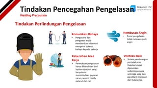 Dokumen HSE
Langkah Awal HSE
Tindakan Perlindungan Pengelasan
Komunikasi Bahaya
• Pengusaha dan
pengawas wajib
memberikan informasi
mengenai potensi
bahaya kepada pekerja
Kebersihan Area
Kerja
• Permukaan pengelasan
harus dibersihkan dari
lapisan apa pun yang
berpotensi
menimbulkan paparan
racun, seperti residu
pelarut dan cat.
Hembusan Angin
• Posisi pengelasan
tidak melawan arah
angin
Ventilasi Baik
• Sistem pembuangan
portabel atau
fleksibel dapat
diposisikan
sedemikian rupa
sehingga asap dan
gas ditarik menjauh
dari tukang las.
Tindakan Pencegahan Pengelasan
Welding Precaution
 