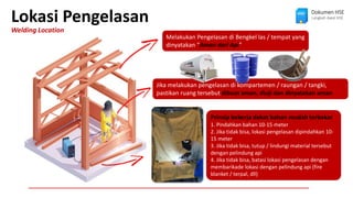 Jika melakukan pengelasan di kompartemen / raungan / tangki,
pastikan ruang tersebut dibuat aman, diuji dan dinyatakan aman
Lokasi Pengelasan
Welding Location
Dokumen HSE
Langkah Awal HSE
Melakukan Pengelasan di Bengkel las / tempat yang
dinyatakan “Aman dari Api”
Prinsip bekerja dekat bahan mudah terbakar
1. Pindahkan bahan 10-15 meter
2. Jika tidak bisa, lokasi pengelasan dipindahkan 10-
15 meter
3. Jika tidak bisa, tutup / lindungi material tersebut
dengan pelindung api
4. Jika tidak bisa, batasi lokasi pengelasan dengan
membarikade lokasi dengan pelindung api (fire
blanket / terpal, dll)
 