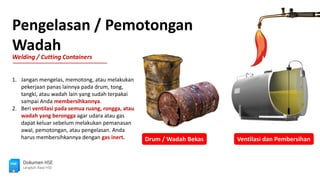 Pengelasan / Pemotongan
Wadah
Welding / Cutting Containers
Dokumen HSE
Langkah Awal HSE
Drum / Wadah Bekas Ventilasi dan Pembersihan
1. Jangan mengelas, memotong, atau melakukan
pekerjaan panas lainnya pada drum, tong,
tangki, atau wadah lain yang sudah terpakai
sampai Anda membersihkannya.
2. Beri ventilasi pada semua ruang, rongga, atau
wadah yang berongga agar udara atau gas
dapat keluar sebelum melakukan pemanasan
awal, pemotongan, atau pengelasan. Anda
harus membersihkannya dengan gas inert.
 
