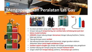 Mengoperasikan Peralatan Las Gas
Operating Gas Welding Equipment
• Gunakan peralatan yang sudah diperiksa dan diuji
• Simpan tabung di tempat kering, ber ventilasi baik, terlindung dan jauh dari
bahan mudah terbakar
• JANGAN simpan tabung oksigen bersamaan dengan tabung Asetilena / bahan
bakar gas lainnya
• Tabung disimpan posisi vertikal
• Jika tabung disimpan dalam posisi horizontal, jangan gunakan sebelum
didiamkan dalam posisi tegak setidaknya 2 jam
• Jauhkan sejauh mungkin gas silinder dari tempat pemotongan atau pengelasan
• Jauhkan tabung dari tempat yang bisa menjadi hantaran listrik
• Jangan sekali-kali mengisi tabung asetilena, mencampur gas asetilena
Dokumen HSE
Langkah Awal HSE
 