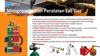 Mengoperasikan Peralatan Las Gas
Operating Gas Welding Equipment
• Ketika kunci pas khusus diperlukan untuk membuka katup silinder, biarkan kunci
pas berada pada posisinya di batang katup saat menggunakan silinder sehingga
Anda dapat menutup katup dengan cepat dalam keadaan darurat.
• Jauhkan tabung oksigen dari minyak dan gemuk
• JANGAN PERNAH melumasi bagian manapun dari tabung oksigen , valve atau fitting
• Jangan jatuhkan tabung dan jangan kasar saat menggunakannya
• Selalu buka valve silinder secara perlahan
• Selalu gunakan Nozzle yang benar dan tekanan yang tepat
• Buka valve asetilena dahulu dan nyalakan gas sementara valve oksigen tertutup
saat menyalakan nozzle
• Tutup valve asetilena terlebih dahulu, lalu tutup oksiden saat memadamkan nozzle
Dokumen HSE
Langkah Awal HSE
 