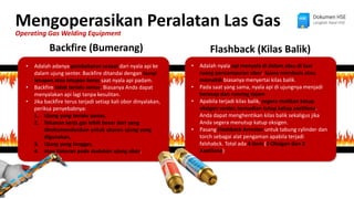 Mengoperasikan Peralatan Las Gas
Operating Gas Welding Equipment
Dokumen HSE
Langkah Awal HSE
Backfire (Bumerang) Flashback (Kilas Balik)
• Adalah adanya pembakaran sesaat dari nyala api ke
dalam ujung senter. Backfire ditandai dengan bunyi
letupan atau letupan keras saat nyala api padam.
• Backfire tidak terlalu serius. Biasanya Anda dapat
menyalakan api lagi tanpa kesulitan.
• Jika backfire terus terjadi setiap kali obor dinyalakan,
periksa penyebabnya:
1. Ujung yang terlalu panas,
2. Tekanan kerja gas lebih besar dari yang
direkomendasikan untuk ukuran ujung yang
digunakan,
3. Ujung yang longgar,
4. atau Kotoran pada dudukan ujung obor.
• Adalah nyala api menyala di dalam atau di luar
ruang pencampuran obor. Suara mendesis atau
memekik biasanya menyertai kilas balik.
• Pada saat yang sama, nyala api di ujungnya menjadi
berasap dan runcing tajam
• Apabila terjadi kilas balik, segera matikan katup
oksigen senter, kemudian tutup katup asetilena.
Anda dapat menghentikan kilas balik sekaligus jika
Anda segera menutup katup oksigen.
• Pasang Flashback Arrestor untuk tabung cylinder dan
torch sebagai alat pengaman apabila terjadi
falshabck. Total ada 4 item (2 Oksigen dan 2
Asetilena)
 