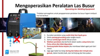 Mengoperasikan Peralatan Las Busur
Operating Arc Welding Equipment
Dokumen HSE
Langkah Awal HSE
Tindakan pencegahan untuk pengoperasian peralatan las busur logam meliputi
hal-hal berikut:
1. Gunakan peralatan yang sudah diuji dan layak guna
2. Selalu pasang grounding pada rangka mesin
3. Semua sambungan listrik dibuat aman
4. Matikan peralatan jika berhenti dalam waktu cukup lama dan
Putus aliran jika tidak digunakan
5. Gantung kabel diatas kepala jika membawa kabel agak jauh dari
mesin
6. Jaga agar kabel las tetap kering dan bebas dari minyak atau
gemuk, dalam kondisi baik, dan terlindung dari kerusakan.
 