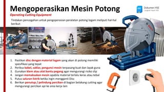 Mengoperasikan Mesin Potong
Operating Cutting Equipment
Dokumen HSE
Langkah Awal HSE
Tindakan pencegahan untuk pengoperasian peralatan potong logam meliputi hal-hal
berikut:
1. Pastikan disc dengan material logam yang akan di potong memiliki
spesifikasi yang tepat
2. Periksa kabel, saklar, pengunci mesin terpasang kuat dan layak guna
3. Gunakan klem atau alat bantu pegang agar mengurangi risiko slip
4. Jangan memaksakan mesin apabila material terlalu keras atau tebal
5. Putus saluran listrik ketika ingin mengganti Disc
6. Berikan penutup / pelindung percikan di bagian belakang cutting agar
mengurangi percikan api ke area kerja lain
 