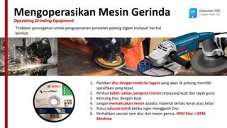 Mengoperasikan Mesin Gerinda
Operating Grinding Equipment
Dokumen HSE
Langkah Awal HSE
Tindakan pencegahan untuk pengoperasian peralatan potong logam meliputi hal-hal
berikut:
1. Pastikan disc dengan material logam yang akan di potong memiliki
spesifikasi yang tepat
2. Periksa kabel, saklar, pengunci mesin terpasang kuat dan layak guna
3. Kencang Disc dengan kuat
4. Jangan memaksakan mesin apabila material terlalu keras atau tebal
5. Putus saluran listrik ketika ingin mengganti Disc
6. Perhatikan ukuran rpm disc dan mesin gerina, RPM Disc < RPM
Mechine
 