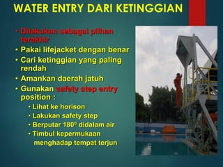 WATER ENTRY DARI KETINGGIAN
• Dilakukan sebagai pilhan
terakhir
• Pakai lifejacket dengan benar
• Cari ketinggian yang paling
rendah
• Amankan daerah jatuh
• Gunakan safety step entry
position :
• Lihat ke horison
• Lakukan safety step
• Berputar 1800 didalam air
• Timbul kepermukaan
menghadap tempat terjun
 