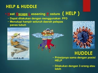 HELP & HUDDLE
 H Escape L P
− Dapat dilakukan dengan menggunakan PFD
− Menutupi hampir seluruh daerah pelepas
panas tubuh
eat essening osture
HUDDLE
− Prinsipnya sama dengan posisi
HELP
− Dilakukan dengan 3 orang atau
lebih
( HELP )
 