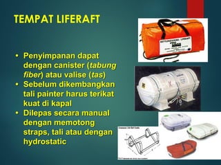 TEMPAT LIFERAFT
 Penyimpanan dapat
dengan canister (tabung
fiber) atau valise (tas)
 Sebelum dikembangkan
tali painter harus terikat
kuat di kapal
 Dilepas secara manual
dengan memotong
straps, tali atau dengan
hydrostatic
 