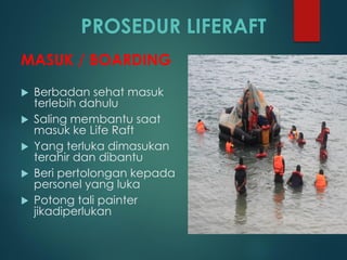 PROSEDUR LIFERAFT
MASUK / BOARDING
 Berbadan sehat masuk
terlebih dahulu
 Saling membantu saat
masuk ke Life Raft
 Yang terluka dimasukan
terahir dan dibantu
 Beri pertolongan kepada
personel yang luka
 Potong tali painter
jikadiperlukan
 