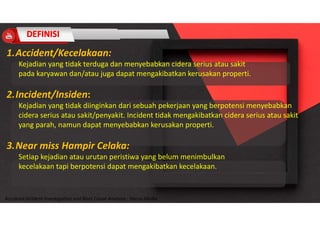 Accidend Incident Investigation and Root Cause Analysis : Harya Media
1.Accident/Kecelakaan:
Kejadian yang tidak terduga dan menyebabkan cidera serius atau sakit
pada karyawan dan/atau juga dapat mengakibatkan kerusakan properti.
2.Incident/Insiden:
Kejadian yang tidak diinginkan dari sebuah pekerjaan yang berpotensi menyebabkan
cidera serius atau sakit/penyakit. Incident tidak mengakibatkan cidera serius atau sakit
yang parah, namun dapat menyebabkan kerusakan properti.
3.Near miss Hampir Celaka:
Setiap kejadian atau urutan peristiwa yang belum menimbulkan
kecelakaan tapi berpotensi dapat mengakibatkan kecelakaan.
 
