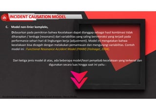Accidend Incident Investigation and Root Cause Analysis : Harya Media
C. Model non-linier kompleks,
Didasarkan pada pemikiran bahwa Kecelakaan dapat dianggap sebagai hasil kombinasi tidak
diharapkan / terduga (resonansi) dari variabilitas yang saling berinteraksi yang terjadi pada
performance sehari-hari di lingkungan kerja (adjustment). Model ini mengatakan bahwa
kecelakaan bisa dicegah dengan melakukan pemantauan dan mengurangi variabilitas. Contoh
model ini : Functional Resonance Accident Model (FRAM) (Holnagel, 2004).
Dari ketiga jenis model di atas, ada beberapa model/teori penyebab kecelakaan yang terkenal dan
digunakan secara luas hingga saat ini yaitu :
 