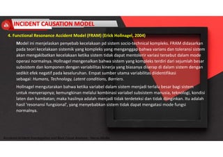 Accidend Incident Investigation and Root Cause Analysis : Harya Media
4. Functional Resonance Accident Model (FRAM) (Erick Hollnagel, 2004)
Model ini menjelaskan penyebab kecelakaan pd sistem socio-technical kompleks. FRAM didasarkan
pada teori kecelakaan sistemik yang kompleks yang menganggap bahwa varians dan toleransi sistem
akan mengakibatkan kecelakaan ketika sistem tidak dapat mentolerir variasi tersebut dalam mode
operasi normalnya. Hollnagel mengenalkan bahwa sistem yang kompleks terdiri dari sejumlah besar
subsistem dan komponen dengan variabilitas kinerja yang biasanya diserap di dalam sistem dengan
sedikit efek negatif pada keseluruhan. Empat sumber utama variabilitas diidentifikasi
sebagai: Humans, Technology, Latent conditions, Barriers.
Hollnagel mengutarakan bahwa ketika variabel dalam sistem menjadi terlalu besar bagi sistem
untuk menyerapnya; kemungkinan melalui kombinasi variabel subsistem manusia, teknologi, kondisi
laten dan hambatan; maka hasilnya adalah menjadi tidak terdeteksi dan tidak diinginkan. Itu adalah
hasil 'resonansi fungsional', yang menyebabkan sistem tidak dapat mengatasi mode fungsi
normalnya.
 