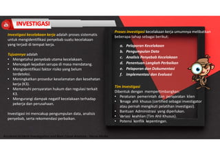 Accidend Incident Investigation and Root Cause Analysis : Harya Media
Investigasi kecelakaan kerja adalah proses sistematis
untuk mengidentifikasi penyebab suatu kecelakaan
yang terjadi di tempat kerja.
Tujuannya adalah
• Mengetahui penyebab utama kecelakaan.
• Mencegah kejadian serupa di masa mendatang.
• Mengidentifikasi faktor risiko yang belum
terdeteksi.
• Meningkatkan prosedur keselamatan dan kesehatan
kerja (K3).
• Memenuhi persyaratan hukum dan regulasi terkait
K3.
• Mengurangi dampak negatif kecelakaan terhadap
pekerja dan perusahaan.
Investigasi ini mencakup pengumpulan data, analisis
penyebab, serta rekomendasi perbaikan.
Proses investigasi kecelakaan kerja umumnya melibatkan
beberapa tahap sebagai berikut:
a. Pelaporan Kecelakaan
b. Pengumpulan Data
c. Analisis Penyebab Kecelakaan
d. Penentuan Langkah Perbaikan
e. Pelaporan dan Dokumentasi
f. Implementasi dan Evaluasi
Tim Investigasi
Dibentuk dengan mempertimbangkan:
• Peraturan pemerintah dan persyaratan klien
• T
enaga ahli khusus (certified sebagai investigator
atau pernah mengikuti pelatihan investigasi).
• Bantuan Administrasi yang diperlukan.
• Variasi keahlian (Tim Ahli Khusus).
• Potensi konflik kepentingan.
 