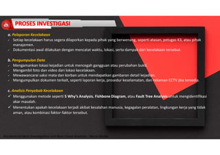 Accidend Incident Investigation and Root Cause Analysis : Harya Media
a. Pelaporan Kecelakaan
 Setiap kecelakaan harus segera dilaporkan kepada pihak yang berwenang, seperti atasan, petugas K3, atau pihak
manajemen.
 Dokumentasi awal dilakukan dengan mencatat waktu, lokasi, serta dampak dari kecelakaan tersebut.
b. Pengumpulan Data
 Mengamankan lokasi kejadian untuk mencegah gangguan atau perubahan bukti.
 Mengambil foto dan video dari lokasi kecelakaan.
 Mewawancarai saksi mata dan korban untuk mendapatkan gambaran detail kejadian.
 Mengumpulkan dokumen terkait, seperti laporan kerja, prosedur keselamatan, dan rekaman CCTV jika tersedia.
c. Analisis Penyebab Kecelakaan
 Menggunakan metode seperti 5 Why’s Analysis, Fishbone Diagram, atau Fault Tree Analysis untuk mengidentifikasi
akar masalah.
 Menentukan apakah kecelakaan terjadi akibat kesalahan manusia, kegagalan peralatan, lingkungan kerja yang tidak
aman, atau kombinasi faktor-faktor tersebut.
 