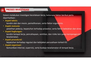 Accidend Incident Investigation and Root Cause Analysis : Harya Media
Dalam melakukan investigasi kecelakaan kerja, beberapa faktor berikut perlu
diperhatikan:
• Aspek teknis:
kondisi alat dan mesin, pemeliharaan, serta faktor ergonomis.
• Aspek manusia:
pelatihan pekerja, kepatuhan terhadap prosedur, serta faktor kelelahan dan stres.
• Aspek lingkungan:
kondisi tempat kerja, pencahayaan, ventilasi, dan risiko lain yang mempengaruhi
keselamatan.
• Aspek prosedural:
kepatuhan terhadap regulasi dan kebijakan perusahaan terkait K3.
• Aspek organisasi:
komunikasi internal, supervisi, serta budaya keselamatan di tempat kerja.
 