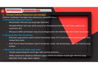 Accidend Incident Investigation and Root Cause Analysis : Harya Media
1. Persiapan Sebelum Wawancara atau Interogasi
Sebelum melakukan interogasi atau wawancara, penyelidik harus:
a. Menentukan Tujuan dan Sasaran
 Menentukan informasi apa yang ingin diperoleh.
 Mengidentifikasi saksi atau pihak yang harus diwawancarai (korban, saksi mata, pekerja lain,
supervisor, dll.).
 Menyusun daftar pertanyaan yang sesuai dengan peran dan keterlibatan saksi dalam kecelakaan.
b. Mengumpulkan Data Pendukung
 Dokumen yang relevan seperti laporan kecelakaan awal, CCTV, hasil inspeksi tempat kejadian, dan
riwayat kerja saksi.
 Bukti fisik di lokasi kecelakaan seperti kendaraan, mesin, alat keselamatan, atau sisa material yang
terlibat.
c. Menentukan Lokasi dan Waktu yang Tepat
 Tempat yang tenang dan netral agar saksi nyaman berbicara.
 Waktu wawancara sebaiknya dilakukan segera setelah kecelakaan terjadi agar informasi yang
diperoleh masih segar dalam ingatan.
 