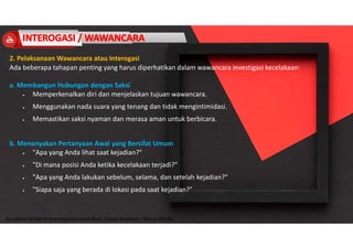 Accidend Incident Investigation and Root Cause Analysis : Harya Media
2. Pelaksanaan Wawancara atau Interogasi
Ada beberapa tahapan penting yang harus diperhatikan dalam wawancara investigasi kecelakaan:
a. Membangun Hubungan dengan Saksi
 Memperkenalkan diri dan menjelaskan tujuan wawancara.
 Menggunakan nada suara yang tenang dan tidak mengintimidasi.
 Memastikan saksi nyaman dan merasa aman untuk berbicara.
b. Menanyakan Pertanyaan Awal yang Bersifat Umum
 "Apa yang Anda lihat saat kejadian?"
 "Di mana posisi Anda ketika kecelakaan terjadi?"
 "Apa yang Anda lakukan sebelum, selama, dan setelah kejadian?"
 "Siapa saja yang berada di lokasi pada saat kejadian?"
 