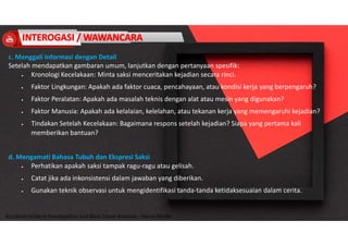 Accidend Incident Investigation and Root Cause Analysis : Harya Media
c. Menggali Informasi dengan Detail
Setelah mendapatkan gambaran umum, lanjutkan dengan pertanyaan spesifik:
 Kronologi Kecelakaan: Minta saksi menceritakan kejadian secara rinci.
 Faktor Lingkungan: Apakah ada faktor cuaca, pencahayaan, atau kondisi kerja yang berpengaruh?
 Faktor Peralatan: Apakah ada masalah teknis dengan alat atau mesin yang digunakan?
 Faktor Manusia: Apakah ada kelalaian, kelelahan, atau tekanan kerja yang memengaruhi kejadian?
 Tindakan Setelah Kecelakaan: Bagaimana respons setelah kejadian? Siapa yang pertama kali
memberikan bantuan?
d. Mengamati Bahasa Tubuh dan Ekspresi Saksi
 Perhatikan apakah saksi tampak ragu-ragu atau gelisah.
 Catat jika ada inkonsistensi dalam jawaban yang diberikan.
 Gunakan teknik observasi untuk mengidentifikasi tanda-tanda ketidaksesuaian dalam cerita.
 