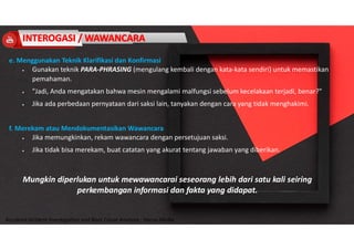 Accidend Incident Investigation and Root Cause Analysis : Harya Media
e. Menggunakan Teknik Klarifikasi dan Konfirmasi
 Gunakan teknik PARA-PHRASING (mengulang kembali dengan kata-kata sendiri) untuk memastikan
pemahaman.
 "Jadi, Anda mengatakan bahwa mesin mengalami malfungsi sebelum kecelakaan terjadi, benar?"
 Jika ada perbedaan pernyataan dari saksi lain, tanyakan dengan cara yang tidak menghakimi.
f. Merekam atau Mendokumentasikan Wawancara
 Jika memungkinkan, rekam wawancara dengan persetujuan saksi.
 Jika tidak bisa merekam, buat catatan yang akurat tentang jawaban yang diberikan.
Mungkin diperlukan untuk mewawancarai seseorang lebih dari satu kali seiring
perkembangan informasi dan fakta yang didapat.
 