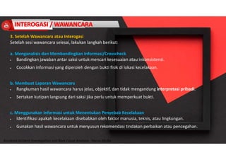 Accidend Incident Investigation and Root Cause Analysis : Harya Media
3. Setelah Wawancara atau Interogasi
Setelah sesi wawancara selesai, lakukan langkah berikut:
a. Menganalisis dan Membandingkan Informasi/Crosscheck
 Bandingkan jawaban antar saksi untuk mencari kesesuaian atau inkonsistensi.
 Cocokkan informasi yang diperoleh dengan bukti fisik di lokasi kecelakaan.
b. Membuat Laporan Wawancara
 Rangkuman hasil wawancara harus jelas, objektif, dan tidak mengandung interpretasi pribadi.
 Sertakan kutipan langsung dari saksi jika perlu untuk memperkuat bukti.
c. Menggunakan Informasi untuk Menentukan Penyebab Kecelakaan
 Identifikasi apakah kecelakaan disebabkan oleh faktor manusia, teknis, atau lingkungan.
 Gunakan hasil wawancara untuk menyusun rekomendasi tindakan perbaikan atau pencegahan.
 