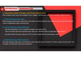 Accidend Incident Investigation and Root Cause Analysis : Harya Media
4. Teknik Khusus dalam Interogasi untuk Kasus yang Kompleks
Jika terdapat saksi yang mencurigakan atau enggan memberikan informasi, gunakan teknik berikut:
a. Teknik Pertanyaan Berurutan
Mulai dengan pertanyaan sederhana, kemudian secara bertahap menuju pertanyaan yang lebih spesifik
untuk menghindari saksi menutup diri.
b. Teknik Konfrontasi (Jika Diperlukan)
 Jika ada perbedaan cerita, tanyakan dengan cara yang netral:
"Kami memiliki informasi berbeda dari saksi lain. Bisakah Anda menjelaskan lebih lanjut?"
 Gunakan bukti fisik atau rekaman CCTV untuk mengonfirmasi pernyataan saksi.
c. Teknik Silent Pause (Diam Sejenak)
Jika saksi tampak ragu atau menutup diri, diam sejenak dapat memberi mereka ruang untuk berpikir dan
mungkin memberikan informasi tambahan.
 