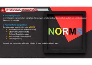 Accidend Incident Investigation and Root Cause Analysis : Harya Media
d. Teknik Pengulangan
Meminta saksi menceritakan ulang kejadian dengan cara berbeda untuk melihat apakah ada ketidaksesuaian
dalam cerita mereka.
e. Pisahkan Fakta dengan Fiksi
Gunakan dasar analisis informasi NORMS
• Not Interpretation (Bukan tafsiran)
• Observable (Bisa diamati)
• Reliable (Dapat dipercaya)
• Measureable (Dapat diukur)
• Specific (Khusus)
Jika satu hal memenuhi salah satu kriteria di atas, maka itu adalah fakta.
 