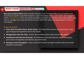 Accidend Incident Investigation and Root Cause Analysis : Harya Media
ROOT CAUSE ANALYSIS (RCA)
Root Cause Analysis (RCA) adalah metode sistematis untuk mengidentifikasi akar penyebab suatu
masalah atau kejadian yang tidak diinginkan, seperti kecelakaan kerja, cacat produk, atau kegagalan
sistem. RCA bertujuan untuk menemukan penyebab mendasar dari masalah, bukan hanya gejala yang
muncul, sehingga solusi yang diambil benar-benar efektif dan dapat mencegah kejadian serupa di
masa depan.
Prinsip Utama RCA:
1. Fokus pada Penyebab Utama, Bukan Gejala : RCA tidak hanya mencari apa yang terjadi, tetapi
juga mengapa dan bagaimana hal itu bisa terjadi.
2. Menggunakan Data dan Fakta : Analisis harus berbasis bukti, bukan asumsi atau dugaan.
3. Pendekatan Sistematis dan Berulang : RCA dilakukan secara bertahap dan dapat diulang jika
perlu untuk mendapatkan pemahaman yang lebih dalam.
4. Bertujuan untuk Pencegahan : Tujuan utama RCA adalah mencegah masalah yang sama terjadi
kembali di masa depan.
 