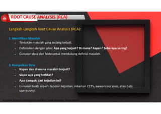 Accidend Incident Investigation and Root Cause Analysis : Harya Media
Langkah-Langkah Root Cause Analysis (RCA):
1. Identifikasi Masalah
 Tentukan masalah yang sedang terjadi.
 Definisikan dengan jelas: Apa yang terjadi? Di mana? Kapan? Seberapa sering?
 Gunakan data dan fakta untuk mendukung definisi masalah.
2. Kumpulkan Data
 Kapan dan di mana masalah terjadi?
 Siapa saja yang terlibat?
 Apa dampak dari kejadian ini?
 Gunakan bukti seperti laporan kejadian, rekaman CCTV, wawancara saksi, atau data
operasional.
ROOT CAUSE ANALYSIS (RCA)
 
