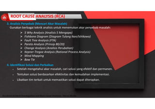 Accidend Incident Investigation and Root Cause Analysis : Harya Media
3. Analisis Penyebab (Mencari Akar Masalah)
Gunakan berbagai teknik analisis untuk menemukan akar penyebab masalah:
 5 Why Analysis (Analisis 5 Mengapa)
 Fishbone Diagram (Diagram Tulang Ikan/Ishikawa)
 Fault Tree Analysis (FTA)
 Pareto Analysis (Prinsip 80/20)
 Change Analysis (Analisis Perubahan)
 Kepner-Tregoe Analysis (Rational Process Analysis)
 Mind Mapping
 Bow Tie
4. Identifikasi Solusi dan Perbaikan
 Setelah mengetahui akar masalah, cari solusi yang efektif dan permanen.
 Tentukan solusi berdasarkan efektivitas dan kemudahan implementasi.
 Libatkan tim terkait untuk memastikan solusi dapat diterapkan.
ROOT CAUSE ANALYSIS (RCA)
 