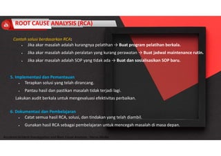 Accidend Incident Investigation and Root Cause Analysis : Harya Media
5. Implementasi dan Pemantauan
 Terapkan solusi yang telah dirancang.
 Pantau hasil dan pastikan masalah tidak terjadi lagi.
Lakukan audit berkala untuk mengevaluasi efektivitas perbaikan.
6. Dokumentasi dan Pembelajaran
 Catat semua hasil RCA, solusi, dan tindakan yang telah diambil.
 Gunakan hasil RCA sebagai pembelajaran untuk mencegah masalah di masa depan.
Contoh solusi berdasarkan RCA:
 Jika akar masalah adalah kurangnya pela han → Buat program pelatihan berkala.
 Jika akar masalah adalah peralatan yang kurang perawatan → Buat jadwal maintenance rutin.
 Jika akar masalah adalah SOP yang dak ada → Buat dan sosialisasikan SOP baru.
ROOT CAUSE ANALYSIS (RCA)
 