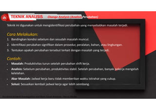 Accidend Incident Investigation and Root Cause Analysis : Harya Media
TEKNIK ANALISIS Change Analysis (Analisis Perubahan)
Teknik ini digunakan untuk mengidentifikasi perubahan yang menyebabkan masalah terjadi.
Cara Melakukan:
1. Bandingkan kondisi sebelum dan sesudah masalah muncul.
2. Identifikasi perubahan signifikan dalam prosedur, peralatan, bahan, atau lingkungan.
3. Tentukan apakah perubahan tersebut terkait dengan masalah yang terjadi.
Contoh:
 Masalah: Produktivitas turun setelah perubahan shift kerja.
 Analisis: Sebelum perubahan, produktivitas stabil. Setelah perubahan, banyak pekerja mengeluh
kelelahan.
 Akar Masalah: Jadwal kerja baru tidak memberikan waktu istirahat yang cukup.
 Solusi: Sesuaikan kembali jadwal kerja agar lebih seimbang.
 