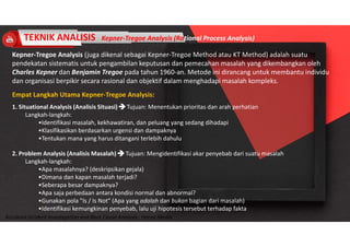 Accidend Incident Investigation and Root Cause Analysis : Harya Media
TEKNIK ANALISIS Kepner-Tregoe Analysis (Rational Process Analysis)
Kepner-Tregoe Analysis (juga dikenal sebagai Kepner-Tregoe Method atau KT Method) adalah suatu
pendekatan sistematis untuk pengambilan keputusan dan pemecahan masalah yang dikembangkan oleh
Charles Kepner dan Benjamin Tregoe pada tahun 1960-an. Metode ini dirancang untuk membantu individu
dan organisasi berpikir secara rasional dan objektif dalam menghadapi masalah kompleks.
Empat Langkah Utama Kepner-Tregoe Analysis:
1. Situational Analysis (Analisis Situasi)  Tujuan: Menentukan prioritas dan arah perhatian
Langkah-langkah:
•Identifikasi masalah, kekhawatiran, dan peluang yang sedang dihadapi
•Klasifikasikan berdasarkan urgensi dan dampaknya
•Tentukan mana yang harus ditangani terlebih dahulu
2. Problem Analysis (Analisis Masalah)  Tujuan: Mengidentifikasi akar penyebab dari suatu masalah
Langkah-langkah:
•Apa masalahnya? (deskripsikan gejala)
•Dimana dan kapan masalah terjadi?
•Seberapa besar dampaknya?
•Apa saja perbedaan antara kondisi normal dan abnormal?
•Gunakan pola "Is / Is Not" (Apa yang adalah dan bukan bagian dari masalah)
•Identifikasi kemungkinan penyebab, lalu uji hipotesis tersebut terhadap fakta
3.
 
