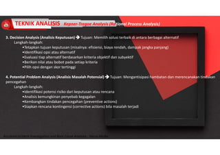 Accidend Incident Investigation and Root Cause Analysis : Harya Media
3. Decision Analysis (Analisis Keputusan)  Tujuan: Memilih solusi terbaik di antara berbagai alternatif
Langkah-langkah:
•Tetapkan tujuan keputusan (misalnya: efisiensi, biaya rendah, dampak jangka panjang)
•Identifikasi opsi atau alternatif
•Evaluasi tiap alternatif berdasarkan kriteria objektif dan subyektif
•Berikan nilai atau bobot pada setiap kriteria
•Pilih opsi dengan skor tertinggi
4. Potential Problem Analysis (Analisis Masalah Potensial)  Tujuan: Mengantisipasi hambatan dan merencanakan tindakan
pencegahan
Langkah-langkah:
•Identifikasi potensi risiko dari keputusan atau rencana
•Analisis kemungkinan penyebab kegagalan
•Kembangkan tindakan pencegahan (preventive actions)
•Siapkan rencana kontingensi (corrective actions) bila masalah terjadi
TEKNIK ANALISIS Kepner-Tregoe Analysis (Rational Process Analysis)
 