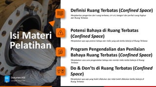 Isi Materi
Definisi Ruang Terbatas (Confined Space)
Menjabarkan pengertian dari ruang terbatas, ciri-ciri, kategori dan perihal ruang lingkup
dari Ruang Terbatas
Program Pengendalian dan Penilaian
Bahaya Ruang Terbatas (Confined Space)
Menjelaskan cara-cara pengendalian bahaya dan menilai risiko ketika bekerja di Ruang
Terbatas
Potensi Bahaya di Ruang Terbatas
(Confined Space)
Menjelaskan apa saja potensi bahaya dan risiko yang ada ketika bekerja di Ruang Terbatas
Do & Don’ts di Ruang Terbatas (Confined
Space)
Menjelaskan apa saja yang boleh dilakukan dan tidak boleh dilakukan ketika bekerja di
Ruang Terbatas
Pelatihan
Dokumen HSE
Langkah Awal HSE
 