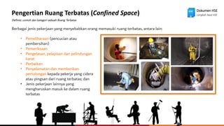 Dokumen HSE
Langkah Awal HSE
Pengertian Ruang Terbatas (Confined Space)
Definisi, contoh dan kategori sebuah Ruang Terbatas
Berbagai jenis pekerjaan yang menyebabkan orang memasuki ruang terbatas, antara lain:
• Pemeliharaan (pencucian atau
pembersihan)
• Pemeriksaan
• Pengelasan, pelapisan dan pelindungan
karat
• Perbaikan
• Penyelamatan dan memberikan
pertolongan kepada pekerja yang cidera
atau pingsan dari ruang terbatas; dan
• Jenis pekerjaan lainnya yang
mengharuskan masuk ke dalam ruang
terbatas
 